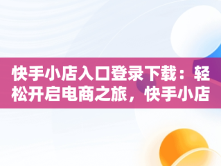 快手小店入口登录下载：轻松开启电商之旅，快手小店官网登录 