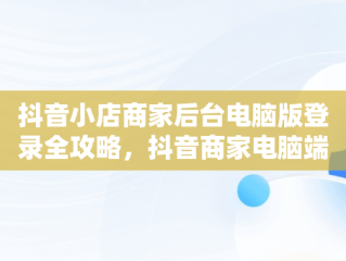 抖音小店商家后台电脑版登录全攻略，抖音商家电脑端登录网址 