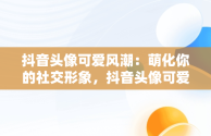 抖音头像可爱风潮：萌化你的社交形象，抖音头像可爱 萌萌 