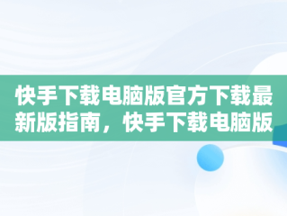 快手下载电脑版官方下载最新版指南，快手下载电脑版官方下载最新版 