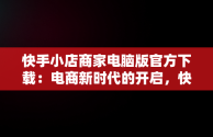 快手小店商家电脑版官方下载：电商新时代的开启，快手小店商家电脑版官方下载安装 