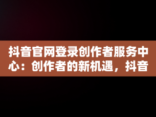 抖音官网登录创作者服务中心：创作者的新机遇，抖音官网创作者服务中心电话啥意思 