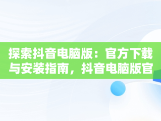 探索抖音电脑版：官方下载与安装指南，抖音电脑版官方网址 