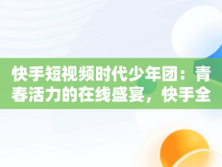 快手短视频时代少年团：青春活力的在线盛宴，快手全集视频 
