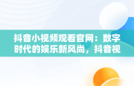 抖音小视频观看官网：数字时代的娱乐新风尚，抖音视频官方网站进入 