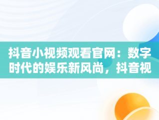 抖音小视频观看官网：数字时代的娱乐新风尚，抖音视频官方网站进入 