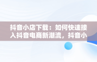 抖音小店下载：如何快速接入抖音电商新潮流，抖音小店下载手机版 