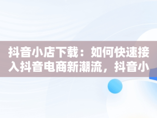 抖音小店下载：如何快速接入抖音电商新潮流，抖音小店下载手机版 