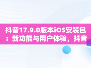 抖音17.9.0版本iOS安装包：新功能与用户体验，抖音17.10版本下载苹果 