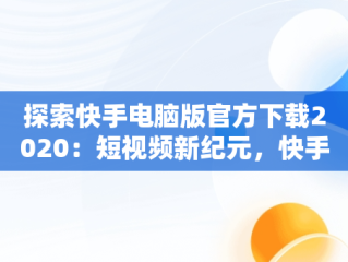 探索快手电脑版官方下载2020：短视频新纪元，快手电脑版官方下载2020版 