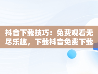 抖音下载技巧：免费观看无尽乐趣，下载抖音免费下载安装最新版本 