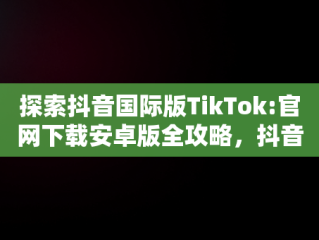 探索抖音国际版TikTok:官网下载安卓版全攻略，抖音国际版 tiktok1.2.0 