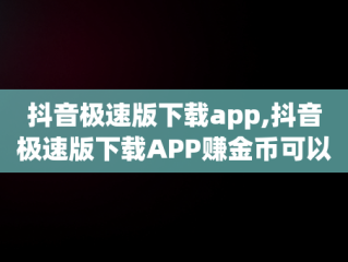 抖音极速版下载app,抖音极速版下载APP赚金币可以下载后再删除吗