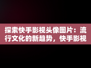 探索快手影视头像图片：流行文化的新趋势，快手影视头像图片大全 