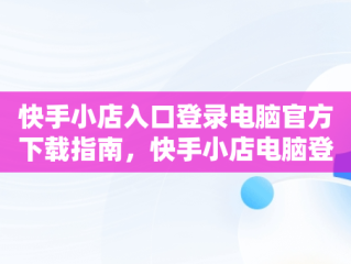 快手小店入口登录电脑官方下载指南，快手小店电脑登录网址 