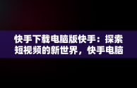 快手下载电脑版快手：探索短视频的新世界，快手电脑下载电脑版安装 