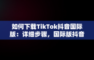 如何下载TikTok抖音国际版：详细步骤，国际版抖音tiktok下载安装教程 无需root 