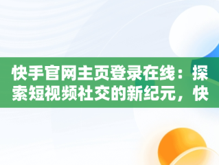 快手官网主页登录在线：探索短视频社交的新纪元，快手官网网站登陆 