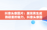 抖音头像图片：展现男生成熟稳重的魅力，抖音头像图片男生成熟稳重霸气 