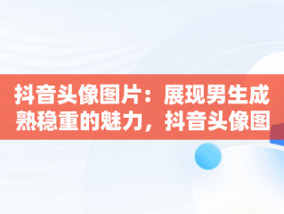 抖音头像图片：展现男生成熟稳重的魅力，抖音头像图片男生成熟稳重霸气 