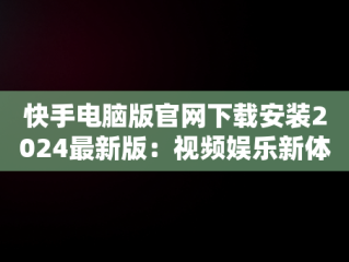 快手电脑版官网下载安装2024最新版：视频娱乐新体验，快手电脑版官网下载安装2024最新版本 