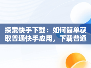 探索快手下载：如何简单获取普通快手应用，下载普通快手安装 