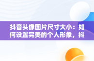 抖音头像图片尺寸大小：如何设置完美的个人形象，抖音头像图片尺寸大小怎么设置 