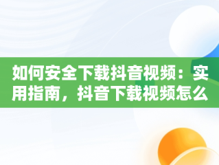 如何安全下载抖音视频：实用指南，抖音下载视频怎么下 