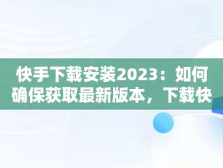 快手下载安装2023：如何确保获取最新版本，下载快手2021新版的 