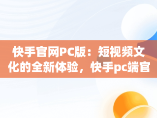 快手官网PC版：短视频文化的全新体验，快手pc端官网 