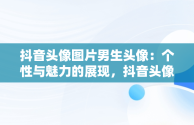 抖音头像图片男生头像：个性与魅力的展现，抖音头像图片2021最火爆男生 