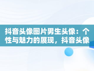 抖音头像图片男生头像：个性与魅力的展现，抖音头像图片2021最火爆男生 