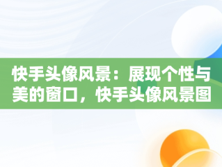 快手头像风景：展现个性与美的窗口，快手头像风景图片大全 