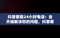 抖音客服24小时电话：全天候解决您的问题，抖音客服24小时电话人工服务 