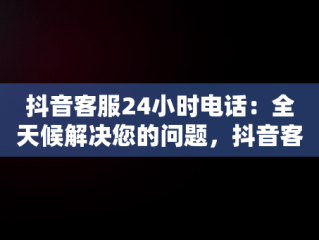 抖音客服24小时电话：全天候解决您的问题，抖音客服24小时电话人工服务 