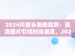 2024抖音头像新趋势：高清图片引领时尚潮流，20201抖音头像 