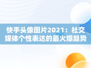 快手头像图片2021：社交媒体个性表达的最火爆趋势，快手头像图片2021最火爆女 