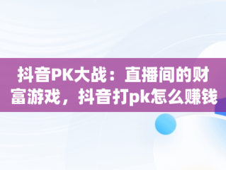 抖音PK大战：直播间的财富游戏，抖音打pk怎么赚钱的视频 