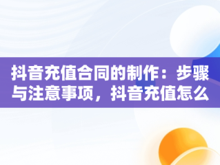 抖音充值合同的制作：步骤与注意事项，抖音充值怎么做合同的 