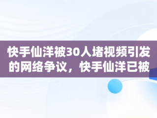 快手仙洋被30人堵视频引发的网络争议，快手仙洋已被取证难逃判刑 