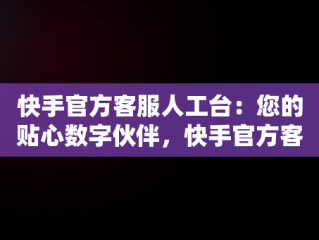 快手官方客服人工台：您的贴心数字伙伴，快手官方客服人工台电话 