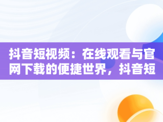 抖音短视频：在线观看与官网下载的便捷世界，抖音短视频在线观看官网下载免费 