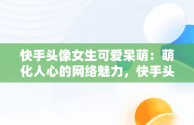 快手头像女生可爱呆萌：萌化人心的网络魅力，快手头像女生可爱呆萌闺蜜 