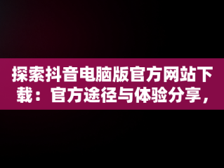 探索抖音电脑版官方网站下载：官方途径与体验分享，抖音下载电脑版官方下载 