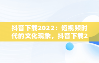 抖音下载2022：短视频时代的文化现象，抖音下载2022老版 