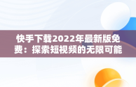 快手下载2022年最新版免费：探索短视频的无限可能，快手下载2022年最新版免费安装 