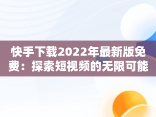 快手下载2022年最新版免费：探索短视频的无限可能，快手下载2022年最新版免费安装 