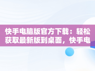 快手电脑版官方下载：轻松获取最新版到桌面，快手电脑版下载地址 官方下载 