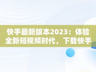 快手最新版本2023：体验全新短视频时代，下载快手最新版本2023更新 