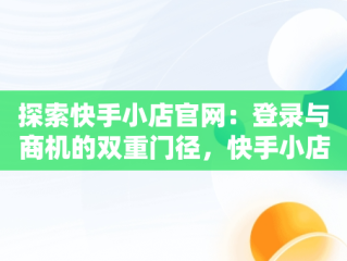 探索快手小店官网：登录与商机的双重门径，快手小店官网登录入口手机版最新版本更新内容 